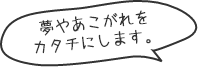 夢やあこがれをカタチにします。